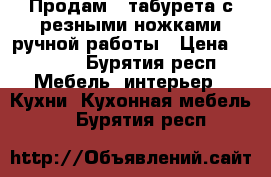 Продам 4 табурета с резными ножками ручной работы › Цена ­ 2 000 - Бурятия респ. Мебель, интерьер » Кухни. Кухонная мебель   . Бурятия респ.